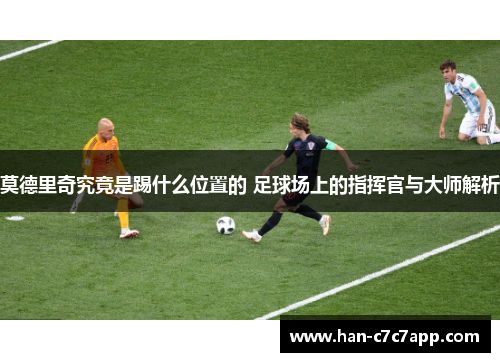 莫德里奇究竟是踢什么位置的 足球场上的指挥官与大师解析