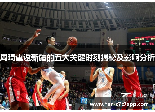 周琦重返新疆的五大关键时刻揭秘及影响分析 周琦重返新疆的五大关键时刻揭秘及影响分析