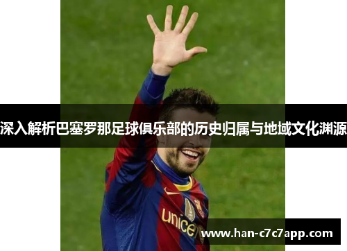 深入解析巴塞罗那足球俱乐部的历史归属与地域文化渊源