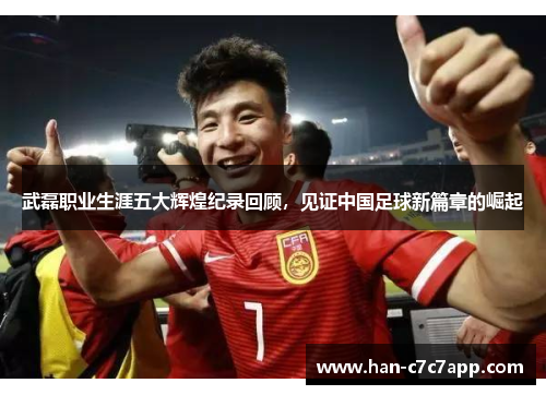 武磊职业生涯五大辉煌纪录回顾，见证中国足球新篇章的崛起
