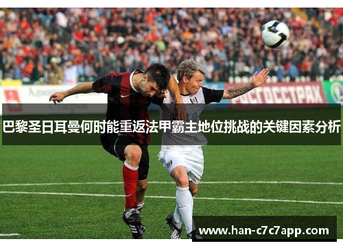 巴黎圣日耳曼何时能重返法甲霸主地位挑战的关键因素分析 巴黎圣日耳曼何时能重返法甲霸主地位挑战的关键因素分析