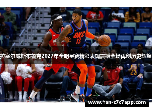 拉塞尔威斯布鲁克2027年全明星赛精彩表现震撼全场再创历史辉煌