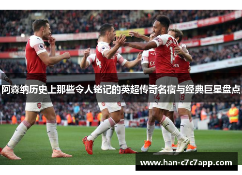 阿森纳历史上那些令人铭记的英超传奇名宿与经典巨星盘点